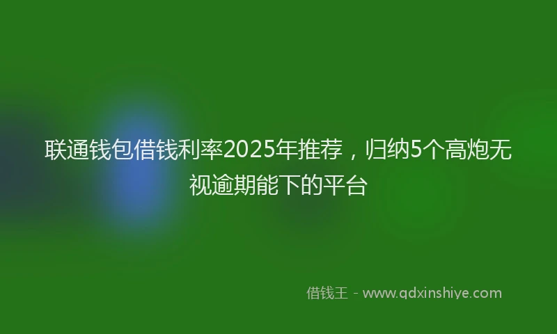 联通钱包借钱利率2025年推荐，归纳5个高炮无视逾期能下的平台
