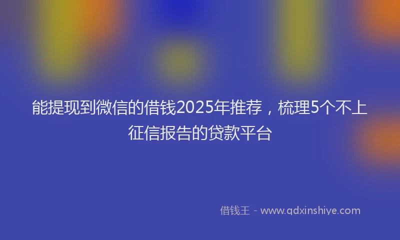能提现到微信的借钱2025年推荐，梳理5个不上征信报告的贷款平台