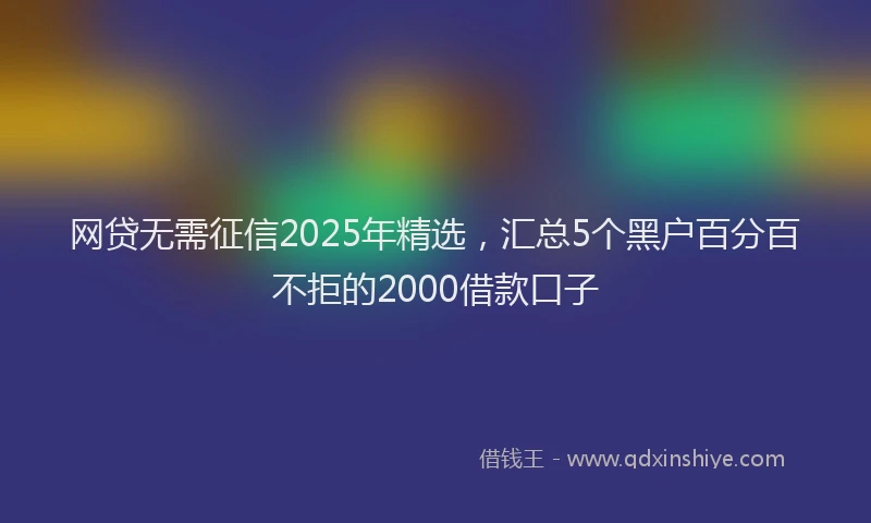 网贷无需征信2025年精选，汇总5个黑户百分百不拒的2000借款口子