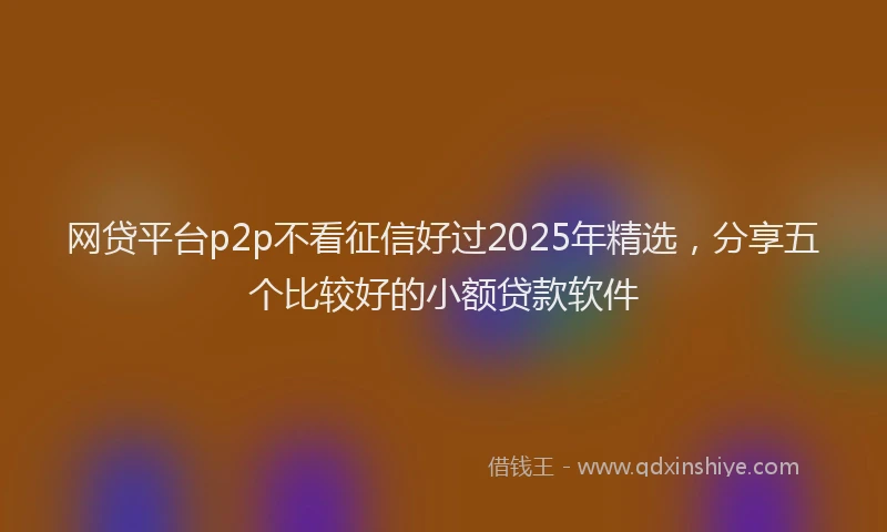 网贷平台p2p不看征信好过2025年精选，分享五个比较好的小额贷款软件