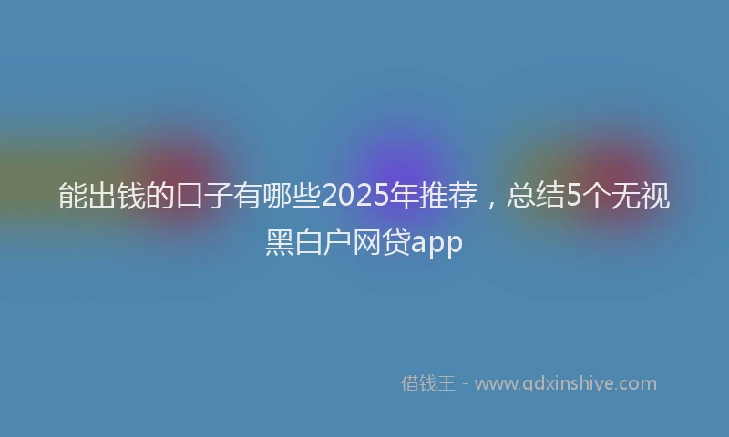 能出钱的口子有哪些2025年推荐，总结5个无视黑白户网贷app