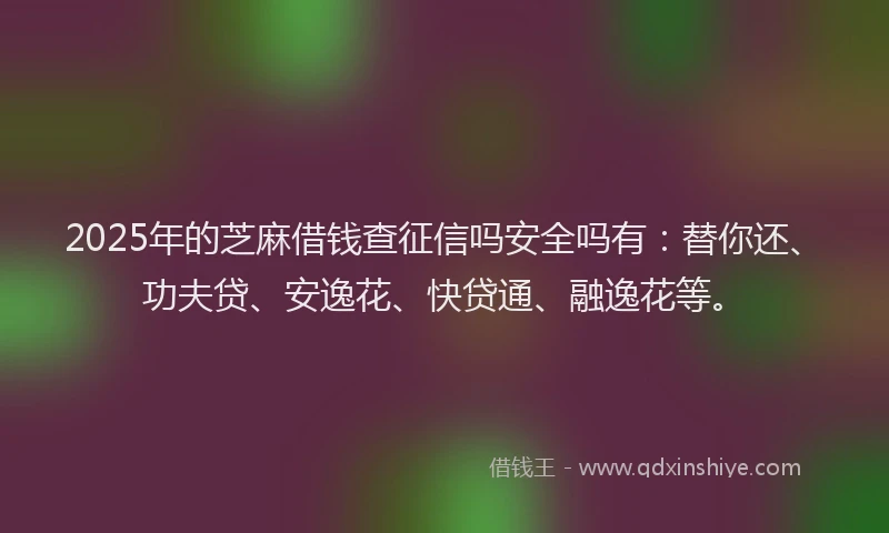 2025年的芝麻借钱查征信吗安全吗有：替你还、功夫贷、安逸花、快贷通、融逸花等。