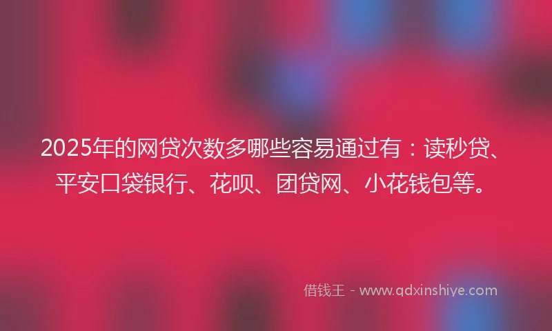 2025年的网贷次数多哪些容易通过有：读秒贷、平安口袋银行、花呗、团贷网、小花钱包等。