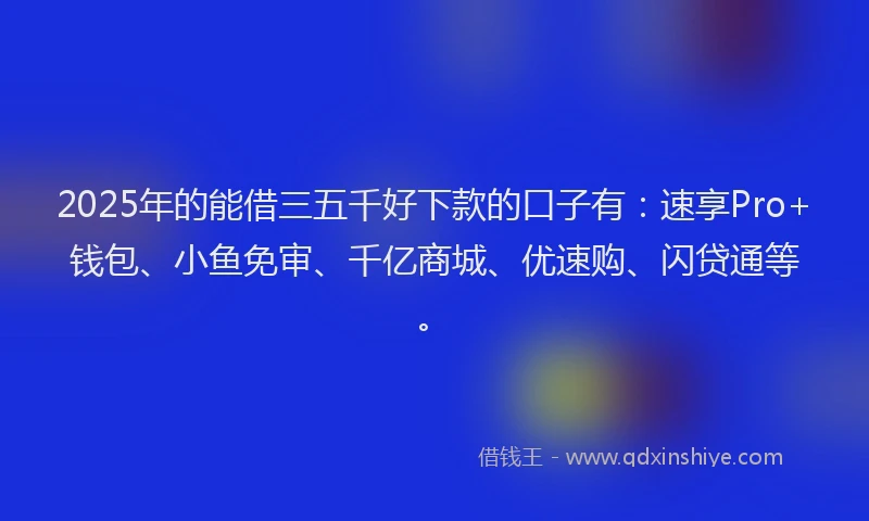 2025年的能借三五千好下款的口子有：速享Pro+钱包、小鱼免审、千亿商城、优速购、闪贷通等。