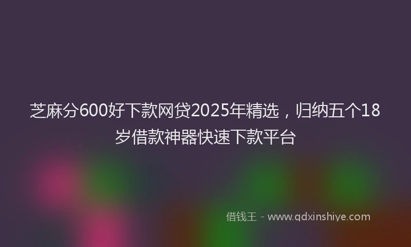 芝麻分600好下款网贷2025年精选，归纳五个18岁借款神器快速下款平台