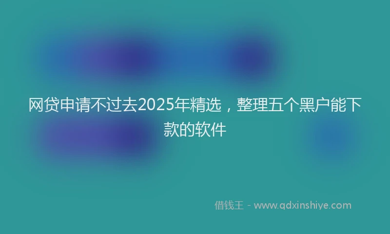 网贷申请不过去2025年精选，整理五个黑户能下款的软件