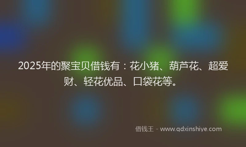 2025年的聚宝贝借钱有：花小猪、葫芦花、超爱财、轻花优品、口袋花等。