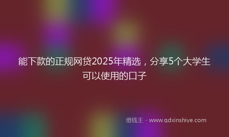 能下款的正规网贷2025年精选，分享5个大学生可以使用的口子