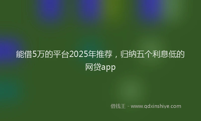 能借5万的平台2025年推荐，归纳五个利息低的网贷app