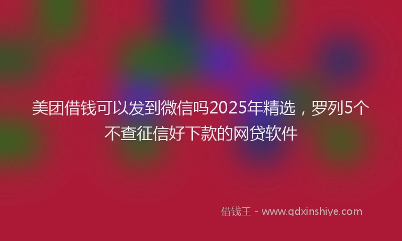 美团借钱可以发到微信吗2025年精选，罗列5个不查征信好下款的网贷软件