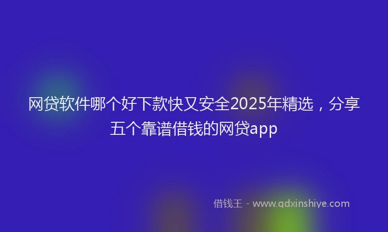 网贷软件哪个好下款快又安全2025年精选，分享五个靠谱借钱的网贷app