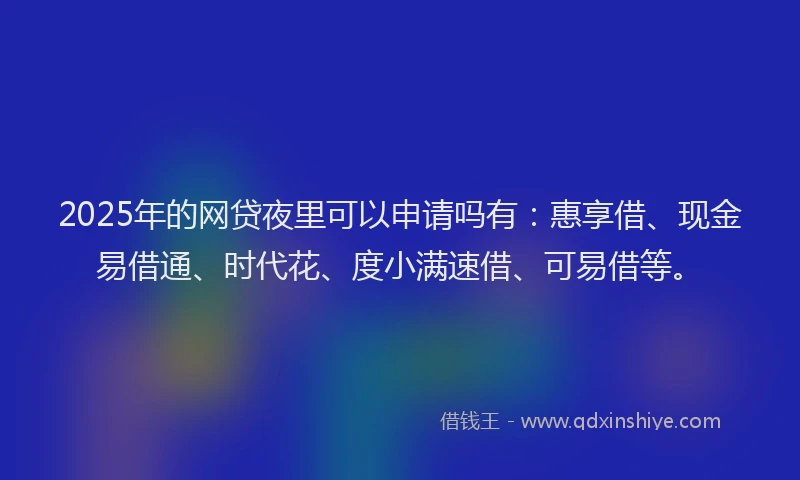 2025年的网贷夜里可以申请吗有：惠享借、现金易借通、时代花、度小满速借、可易借等。