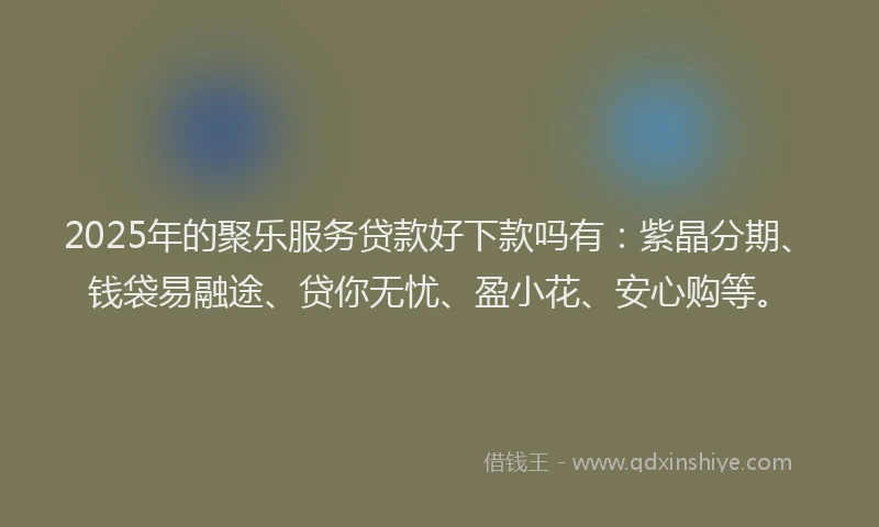 2025年的聚乐服务贷款好下款吗有：紫晶分期、钱袋易融途、贷你无忧、盈小花、安心购等。