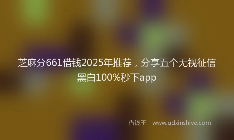 芝麻分661借钱2025年推荐，分享五个无视征信黑白100%秒下app