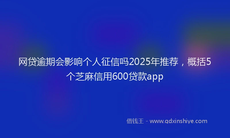 网贷逾期会影响个人征信吗2025年推荐，概括5个芝麻信用600贷款app