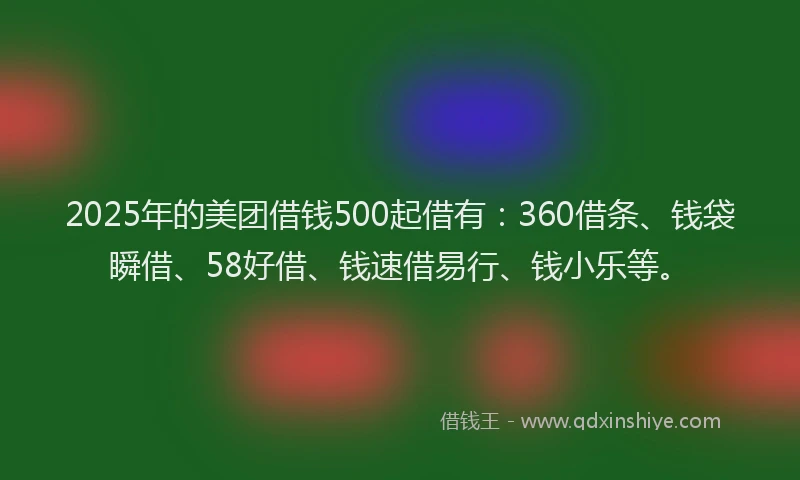 2025年的美团借钱500起借有：360借条、钱袋瞬借、58好借、钱速借易行、钱小乐等。