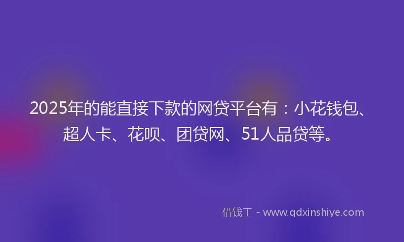 2025年的能直接下款的网贷平台有：小花钱包、超人卡、花呗、团贷网、51人品贷等。