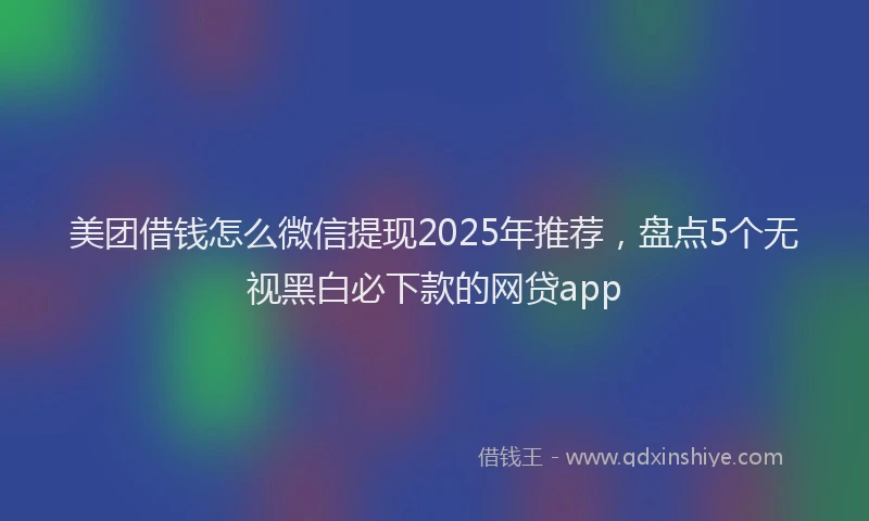 美团借钱怎么微信提现2025年推荐，盘点5个无视黑白必下款的网贷app