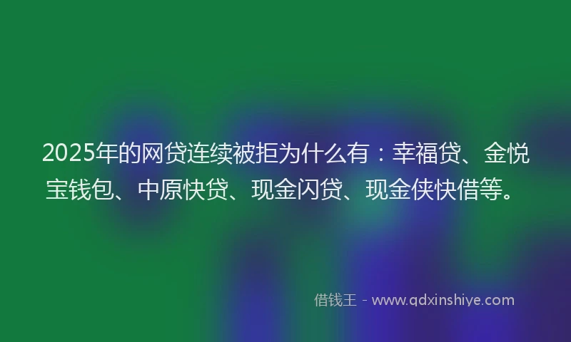 2025年的网贷连续被拒为什么有：幸福贷、金悦宝钱包、中原快贷、现金闪贷、现金侠快借等。