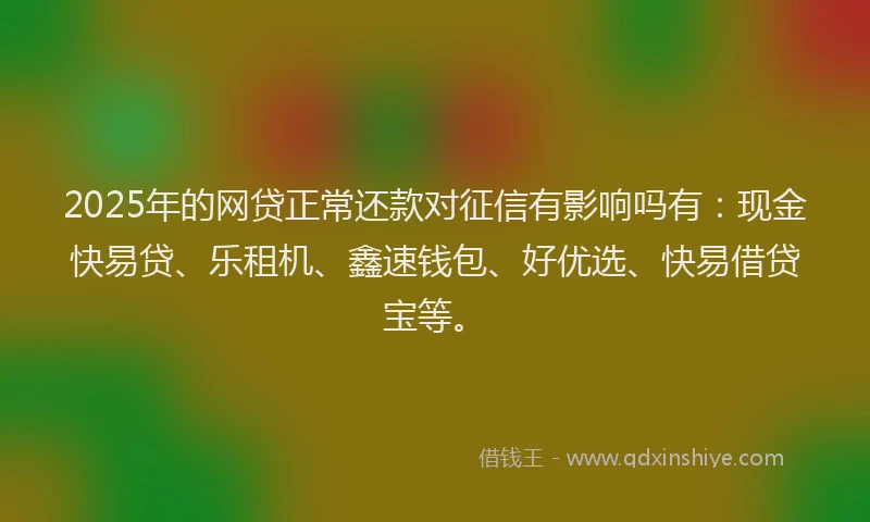 2025年的网贷正常还款对征信有影响吗有：现金快易贷、乐租机、鑫速钱包、好优选、快易借贷宝等。