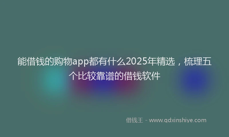 能借钱的购物app都有什么2025年精选，梳理五个比较靠谱的借钱软件