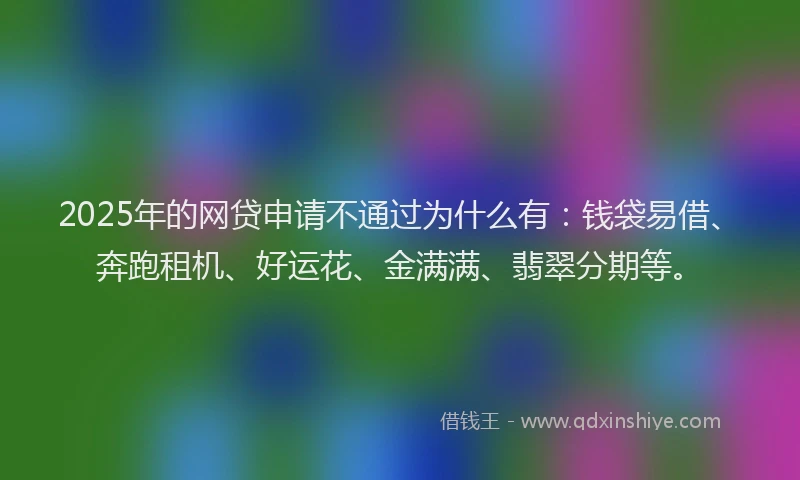 2025年的网贷申请不通过为什么有：钱袋易借、奔跑租机、好运花、金满满、翡翠分期等。