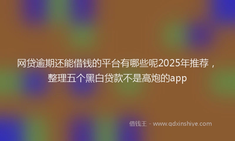 网贷逾期还能借钱的平台有哪些呢2025年推荐，整理五个黑白贷款不是高炮的app