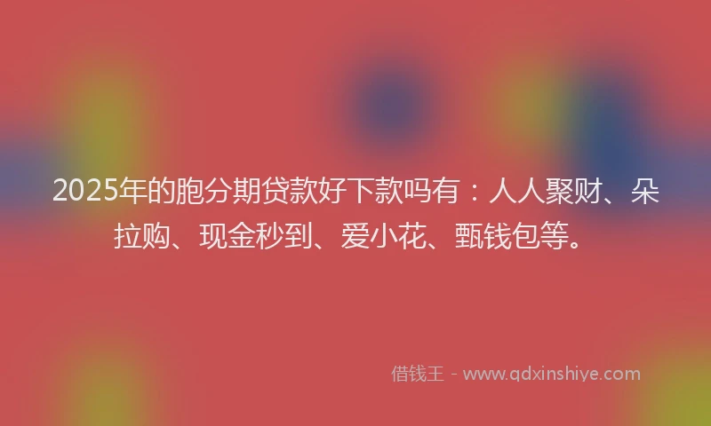 2025年的胞分期贷款好下款吗有：人人聚财、朵拉购、现金秒到、爱小花、甄钱包等。