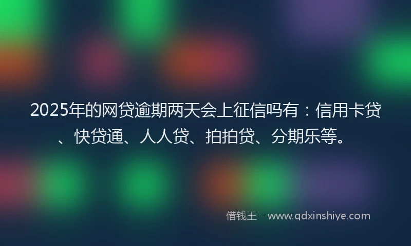 2025年的网贷逾期两天会上征信吗有：信用卡贷、快贷通、人人贷、拍拍贷、分期乐等。