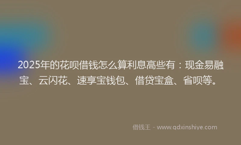 2025年的花呗借钱怎么算利息高些有：现金易融宝、云闪花、速享宝钱包、借贷宝盒、省呗等。