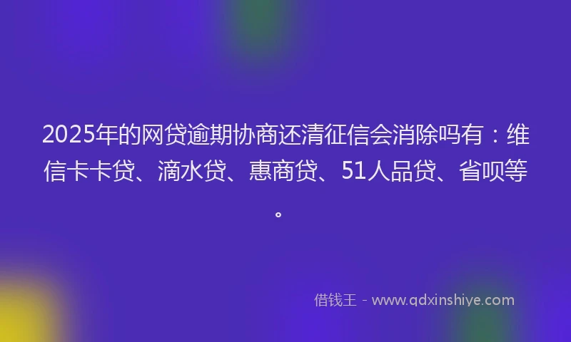 2025年的网贷逾期协商还清征信会消除吗有：维信卡卡贷、滴水贷、惠商贷、51人品贷、省呗等。