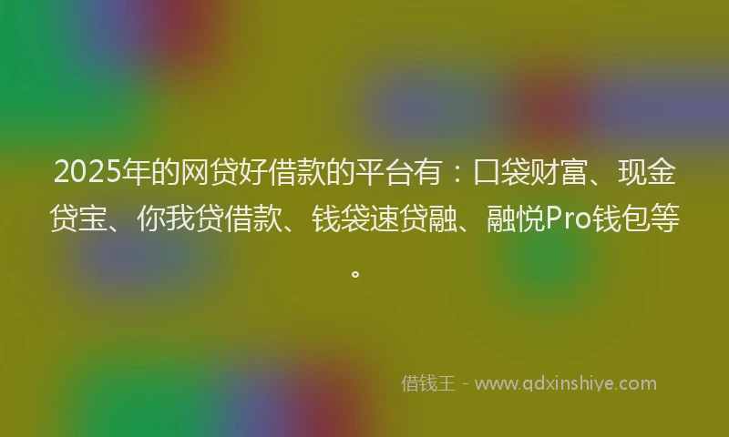 2025年的网贷好借款的平台有：口袋财富、现金贷宝、你我贷借款、钱袋速贷融、融悦Pro钱包等。