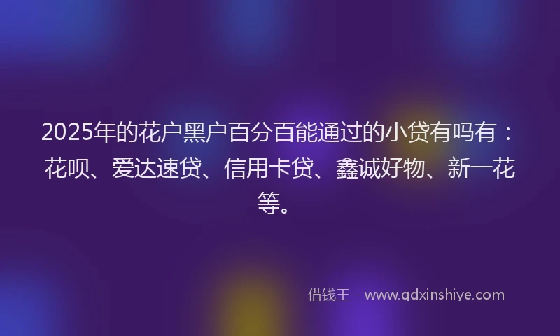 2025年的花户黑户百分百能通过的小贷有吗有：花呗、爱达速贷、信用卡贷、鑫诚好物、新一花等。