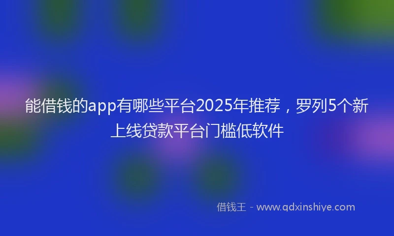 能借钱的app有哪些平台2025年推荐，罗列5个新上线贷款平台门槛低软件