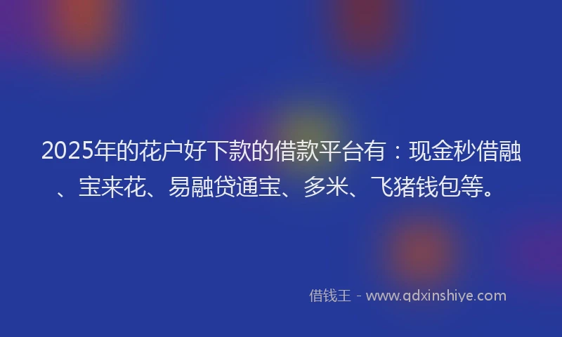 2025年的花户好下款的借款平台有：现金秒借融、宝来花、易融贷通宝、多米、飞猪钱包等。