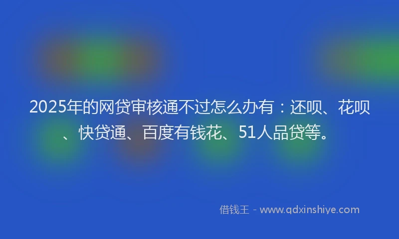 2025年的网贷审核通不过怎么办有：还呗、花呗、快贷通、百度有钱花、51人品贷等。