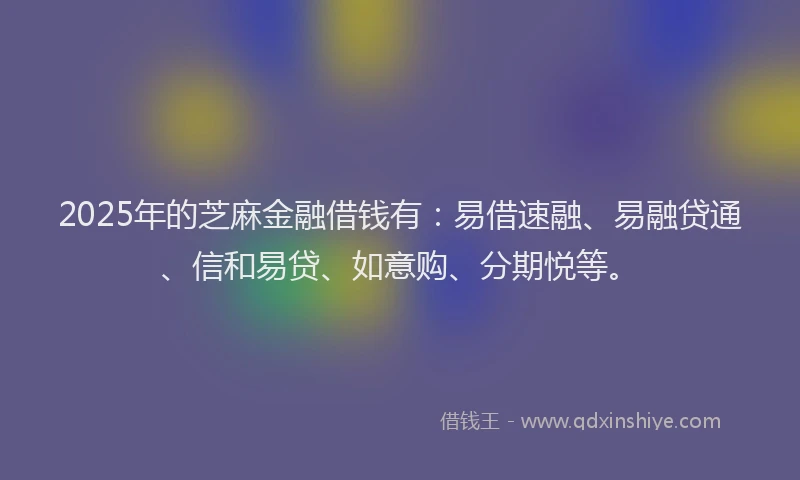 2025年的芝麻金融借钱有：易借速融、易融贷通、信和易贷、如意购、分期悦等。