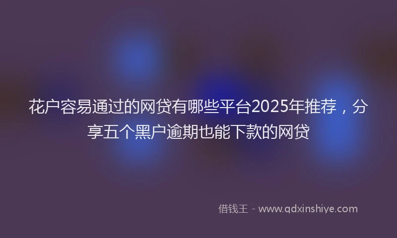 花户容易通过的网贷有哪些平台2025年推荐，分享五个黑户逾期也能下款的网贷