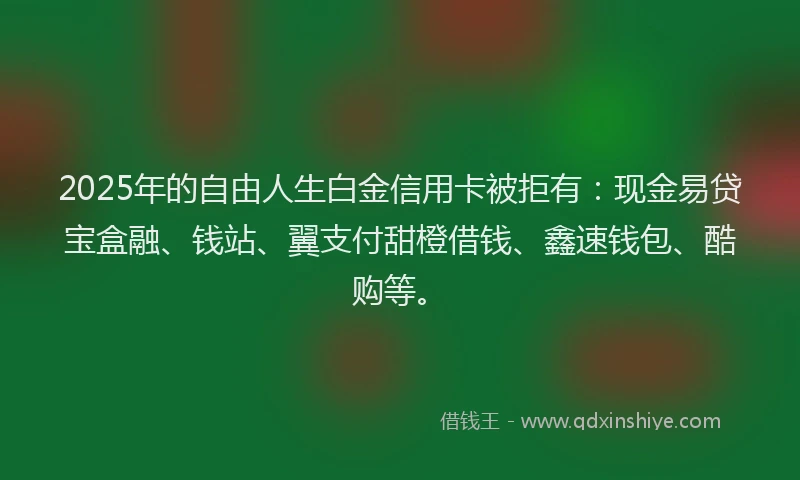 2025年的自由人生白金信用卡被拒有：现金易贷宝盒融、钱站、翼支付甜橙借钱、鑫速钱包、酷购等。