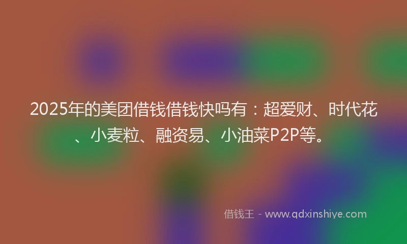 2025年的美团借钱借钱快吗有：超爱财、时代花、小麦粒、融资易、小油菜P2P等。