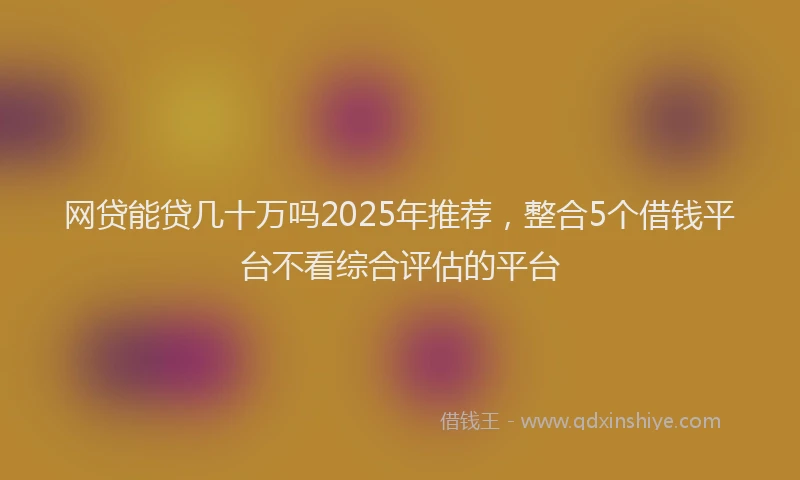 网贷能贷几十万吗2025年推荐，整合5个借钱平台不看综合评估的平台