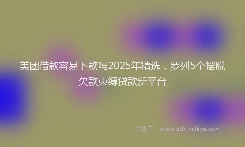 美团借款容易下款吗2025年精选，罗列5个摆脱欠款束缚贷款新平台