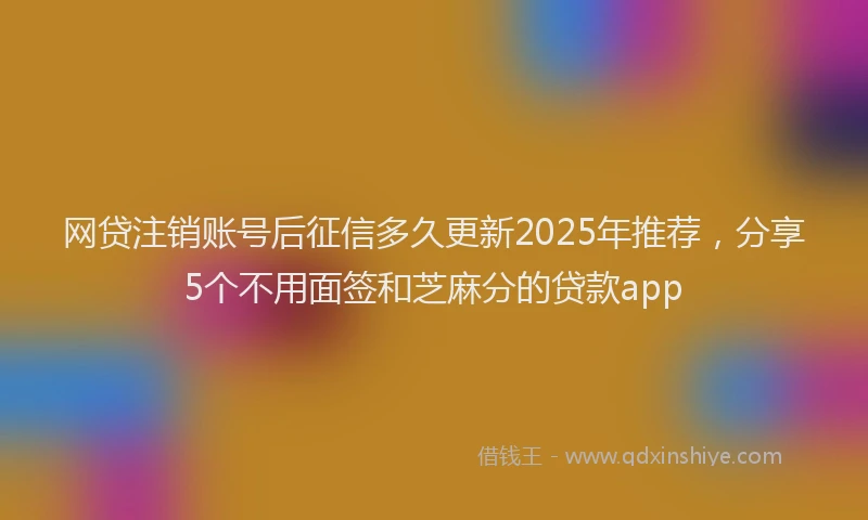 网贷注销账号后征信多久更新2025年推荐，分享5个不用面签和芝麻分的贷款app