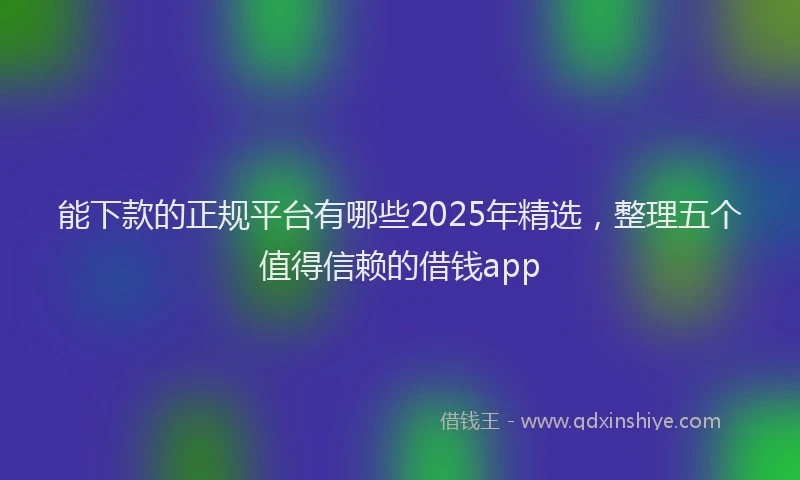 能下款的正规平台有哪些2025年精选，整理五个值得信赖的借钱app