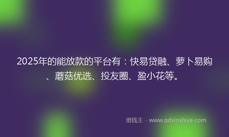 2025年的能放款的平台有：快易贷融、萝卜易购、蘑菇优选、投友圈、盈小花等。