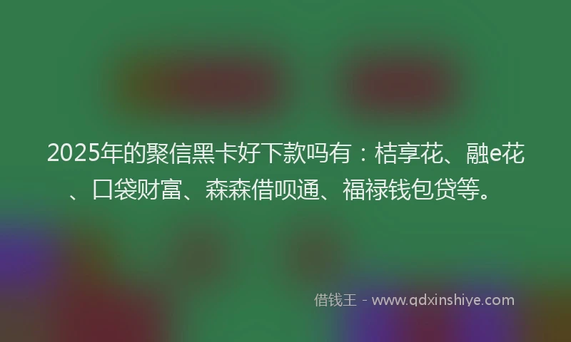 2025年的聚信黑卡好下款吗有：桔享花、融e花、口袋财富、森森借呗通、福禄钱包贷等。