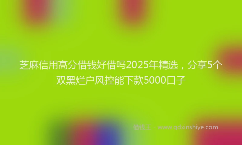 芝麻信用高分借钱好借吗2025年精选，分享5个双黑烂户风控能下款5000口子