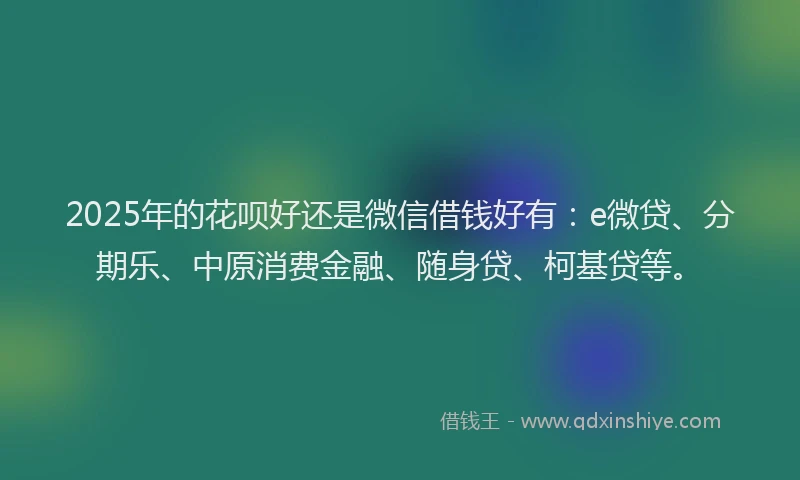2025年的花呗好还是微信借钱好有：e微贷、分期乐、中原消费金融、随身贷、柯基贷等。