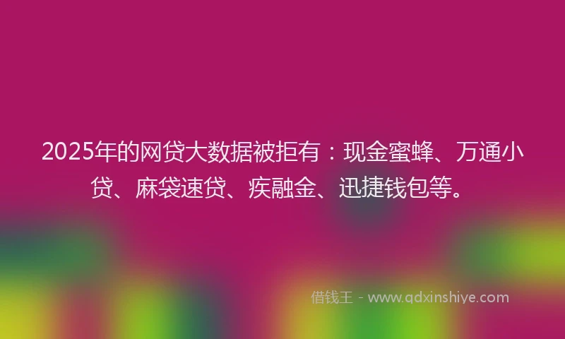 2025年的网贷大数据被拒有：现金蜜蜂、万通小贷、麻袋速贷、疾融金、迅捷钱包等。