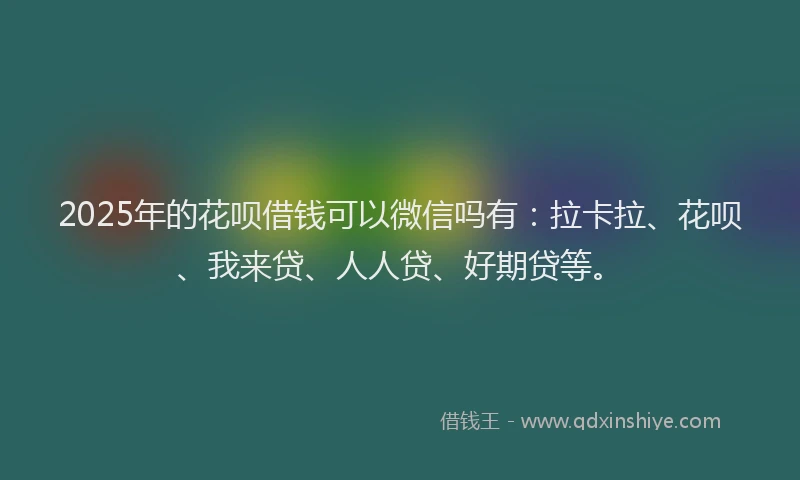 2025年的花呗借钱可以微信吗有：拉卡拉、花呗、我来贷、人人贷、好期贷等。